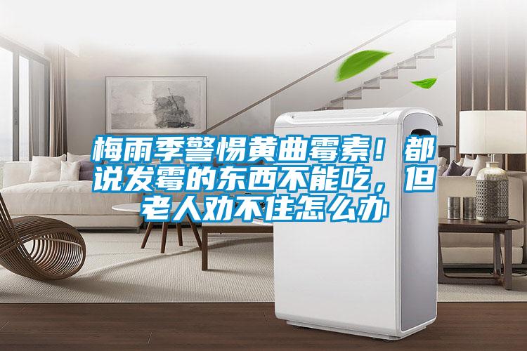 梅雨季警惕黄曲霉素！都说发霉的东西不能吃，但老人劝不住怎么办