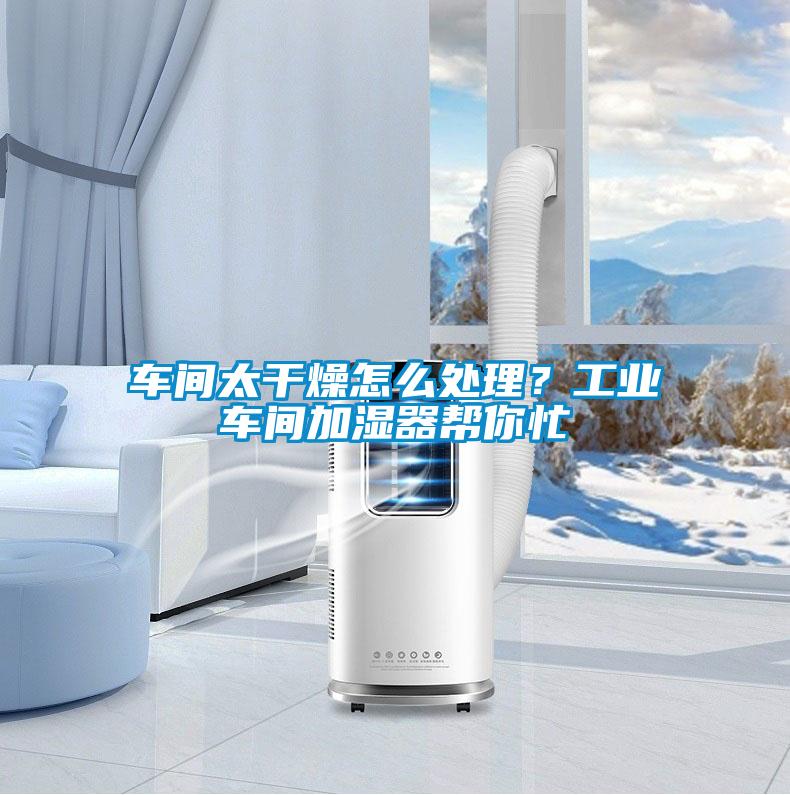 车间太干燥怎么处理？工业车间加湿器帮你忙