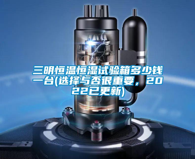 三明恒温恒湿试验箱多少钱一台(选择与否很重要，2022已更新)