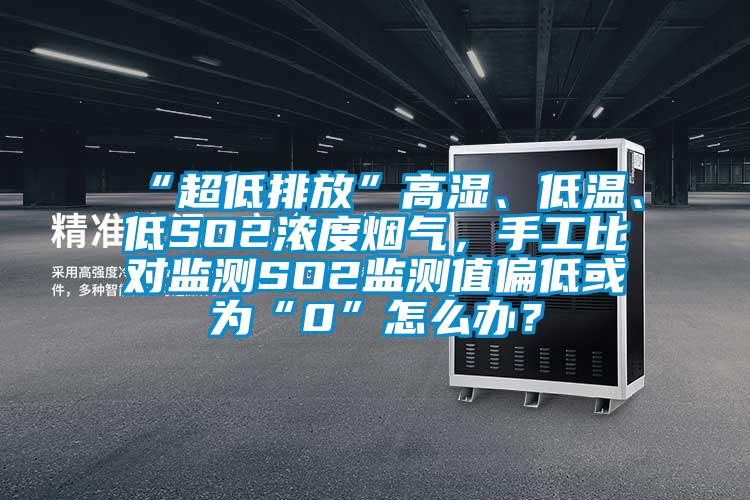 “超低排放”高湿、低温、低SO2浓度烟气，手工比对监测SO2监测值偏低或为“0”怎么办？