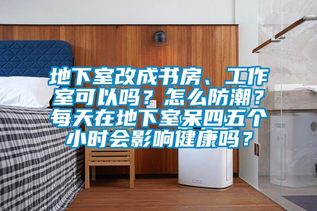 地下室改成书房、工作室可以吗？怎么防潮？每天在地下室呆四五个小时会影响健康吗？