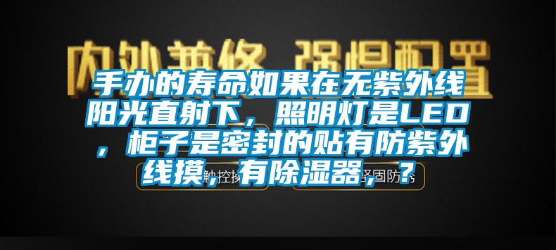 手办的寿命如果在无紫外线阳光直射下，照明灯是LED，柜子是密封的贴有防紫外线摸，有除湿器，？