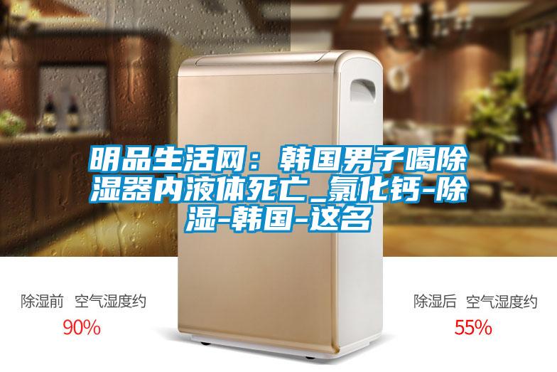 明品生活网：韩国男子喝除湿器内液体死亡_氯化钙-除湿-韩国-这名