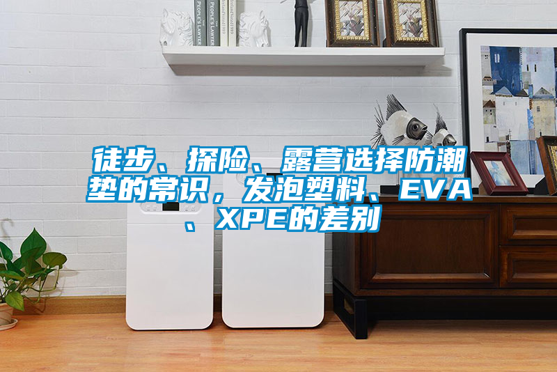 徒步、探险、露营选择防潮垫的常识，发泡塑料、EVA、XPE的差别