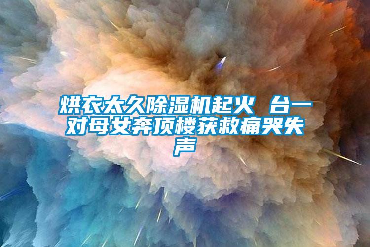 烘衣太久草莓视频APP在线观看起火 台一对母女奔顶楼获救痛哭失声