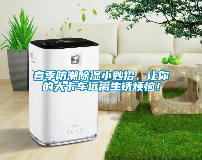 春季防潮除湿小妙招，让你的大卡车远离生锈烦恼！