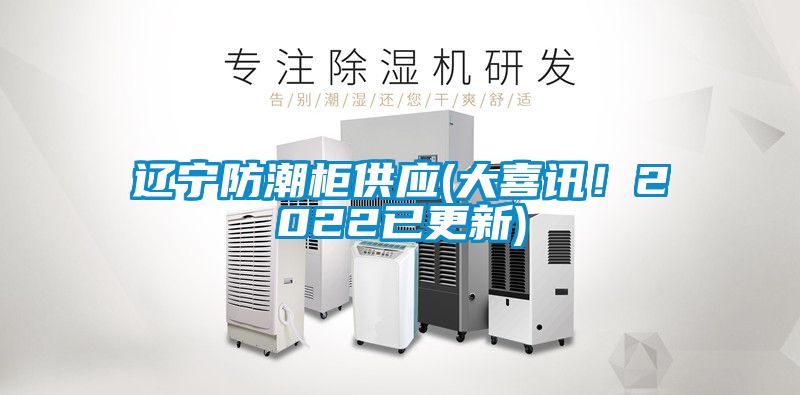 辽宁防潮柜供应(大喜讯！2022已更新)