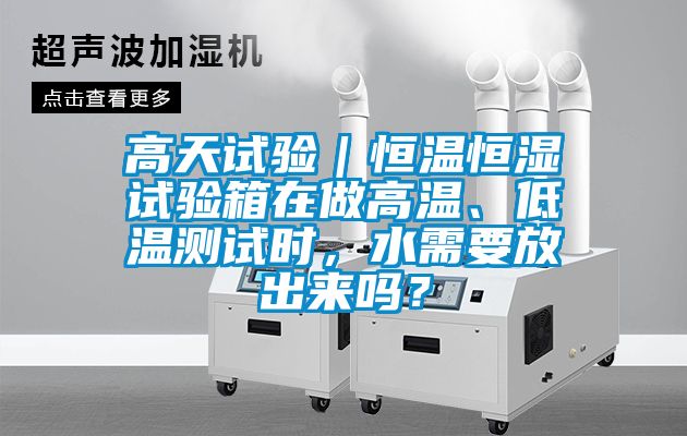 高天试验｜恒温恒湿试验箱在做高温、低温测试时，水需要放出来吗？
