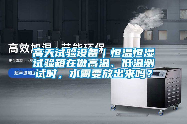 高天试验设备｜恒温恒湿试验箱在做高温、低温测试时，水需要放出来吗？